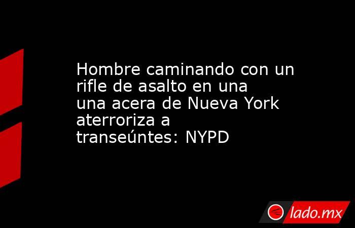 Hombre caminando con un rifle de asalto en una una acera de Nueva York aterroriza a transeúntes: NYPD. Noticias en tiempo real