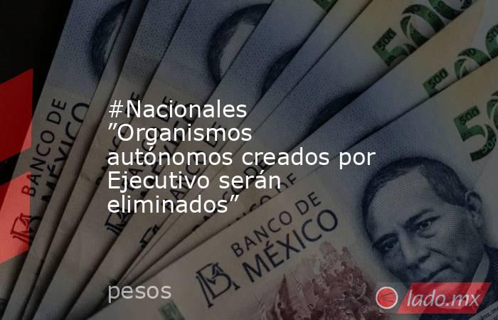 #Nacionales ”Organismos autónomos creados por Ejecutivo serán eliminados”. Noticias en tiempo real