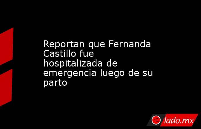 Reportan que Fernanda Castillo fue hospitalizada de emergencia luego de su parto. Noticias en tiempo real
