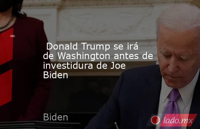  Donald Trump se irá de Washington antes de investidura de Joe Biden. Noticias en tiempo real