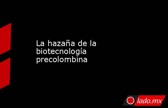 La hazaña de la biotecnología precolombina. Noticias en tiempo real