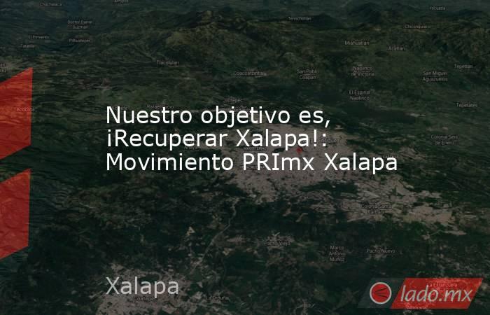Nuestro objetivo es, ¡Recuperar Xalapa!: Movimiento PRImx Xalapa. Noticias en tiempo real