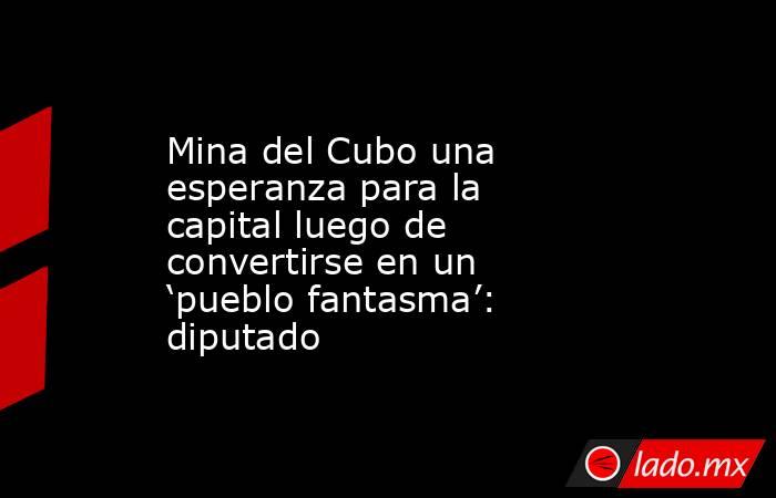 Mina del Cubo una esperanza para la capital luego de convertirse en un ‘pueblo fantasma’: diputado. Noticias en tiempo real