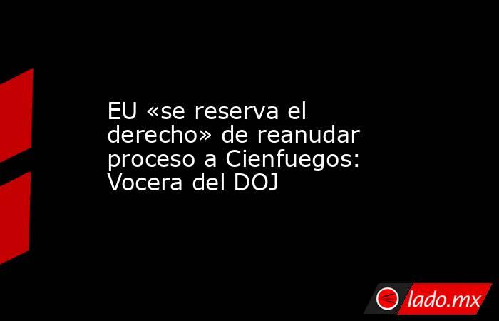 EU «se reserva el derecho» de reanudar proceso a Cienfuegos: Vocera del DOJ. Noticias en tiempo real