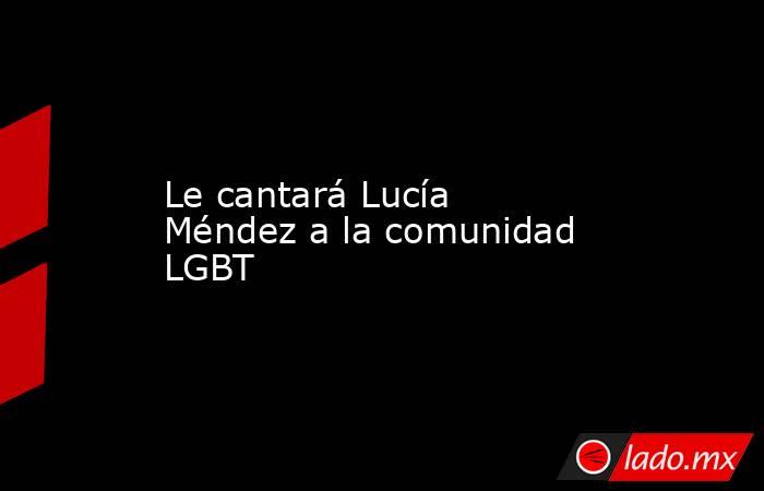 Le cantará Lucía Méndez a la comunidad LGBT. Noticias en tiempo real