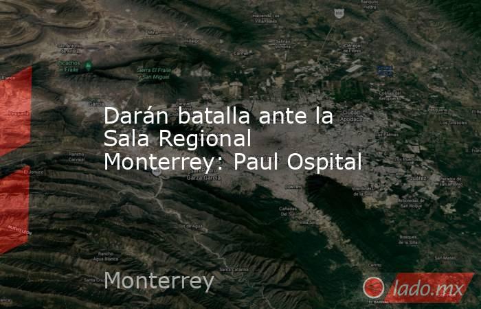 Darán batalla ante la Sala Regional Monterrey: Paul Ospital. Noticias en tiempo real
