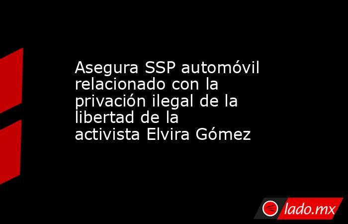 Asegura SSP automóvil relacionado con la privación ilegal de la libertad de la activista Elvira Gómez. Noticias en tiempo real