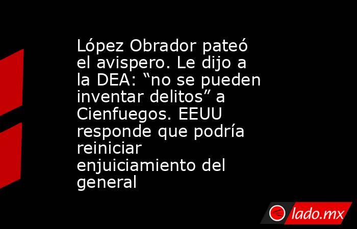López Obrador pateó el avispero. Le dijo a la DEA: “no se pueden inventar delitos” a Cienfuegos. EEUU responde que podría reiniciar enjuiciamiento del general. Noticias en tiempo real