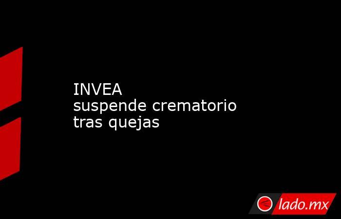 INVEA suspende crematorio tras quejas . Noticias en tiempo real