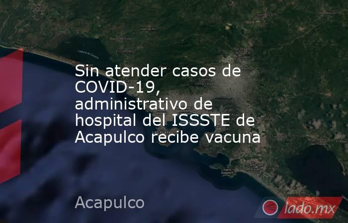 Sin atender casos de COVID-19, administrativo de hospital del ISSSTE de Acapulco recibe vacuna. Noticias en tiempo real
