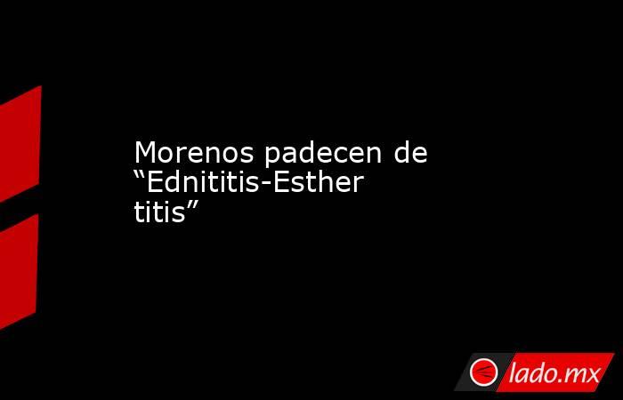 Morenos padecen de “Ednititis-Esthertitis”. Noticias en tiempo real