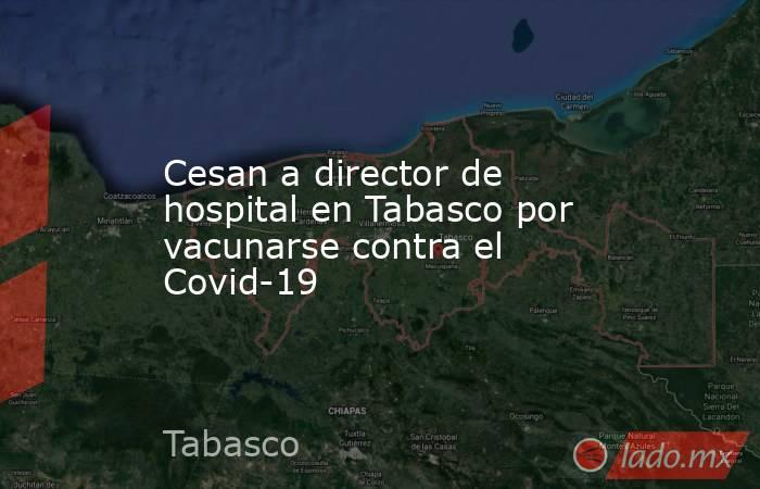 Cesan a director de hospital en Tabasco por vacunarse contra el Covid-19. Noticias en tiempo real