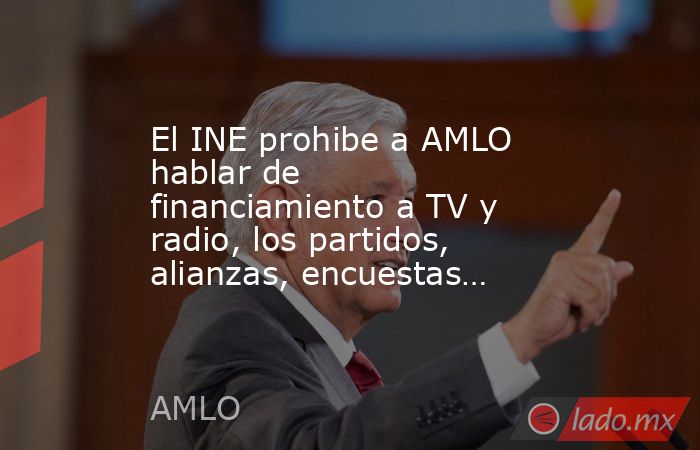 El INE prohibe a AMLO  hablar de financiamiento a TV y radio, los partidos, alianzas, encuestas…. Noticias en tiempo real