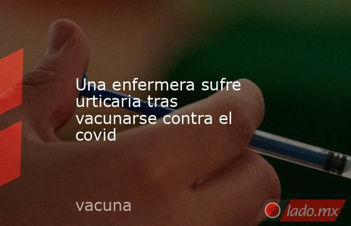 Una enfermera sufre urticaria tras vacunarse contra el covid. Noticias en tiempo real