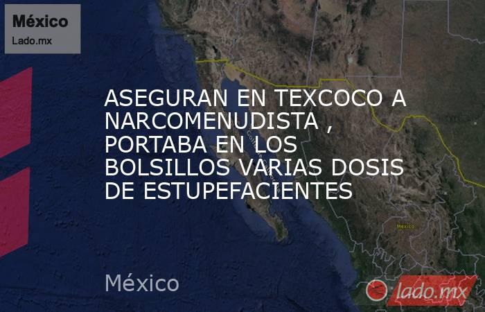 ASEGURAN EN TEXCOCO A NARCOMENUDISTA , PORTABA EN LOS BOLSILLOS VARIAS DOSIS DE ESTUPEFACIENTES. Noticias en tiempo real