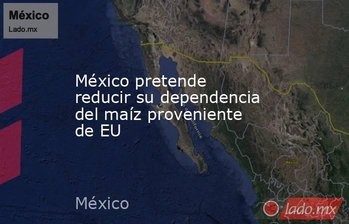 México pretende reducir su dependencia del maíz proveniente de EU. Noticias en tiempo real
