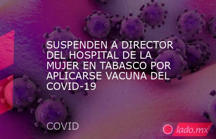SUSPENDEN A DIRECTOR DEL HOSPITAL DE LA MUJER EN TABASCO POR APLICARSE VACUNA DEL COVID-19. Noticias en tiempo real