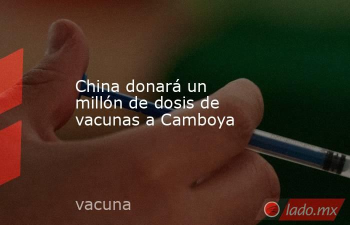 China donará un millón de dosis de vacunas a Camboya. Noticias en tiempo real