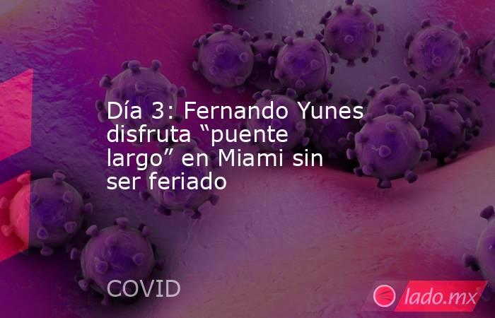 Día 3: Fernando Yunes disfruta “puente largo” en Miami sin ser feriado. Noticias en tiempo real