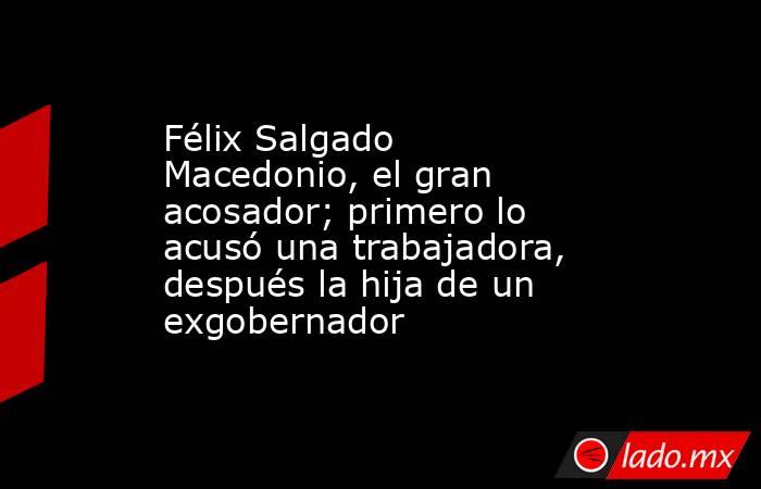 Félix Salgado Macedonio, el gran acosador; primero lo acusó una trabajadora, después la hija de un exgobernador. Noticias en tiempo real