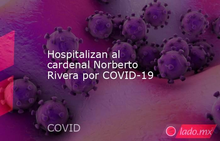 Hospitalizan al cardenal Norberto Rivera por COVID-19. Noticias en tiempo real