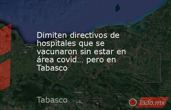 Dimiten directivos de hospitales que se vacunaron sin estar en área covid… pero en Tabasco. Noticias en tiempo real