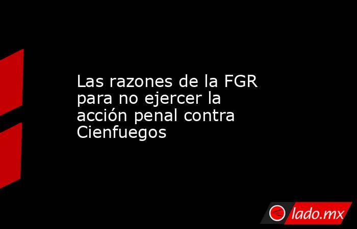 Las razones de la FGR para no ejercer la acción penal contra Cienfuegos. Noticias en tiempo real