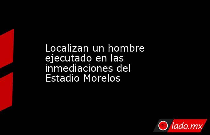 Localizan un hombre ejecutado en las inmediaciones del Estadio Morelos. Noticias en tiempo real
