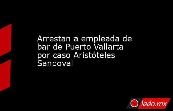 Arrestan a empleada de bar de Puerto Vallarta por caso Aristóteles Sandoval. Noticias en tiempo real