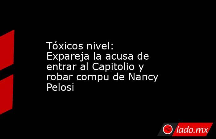 Tóxicos nivel: Expareja la acusa de entrar al Capitolio y robar compu de Nancy Pelosi. Noticias en tiempo real