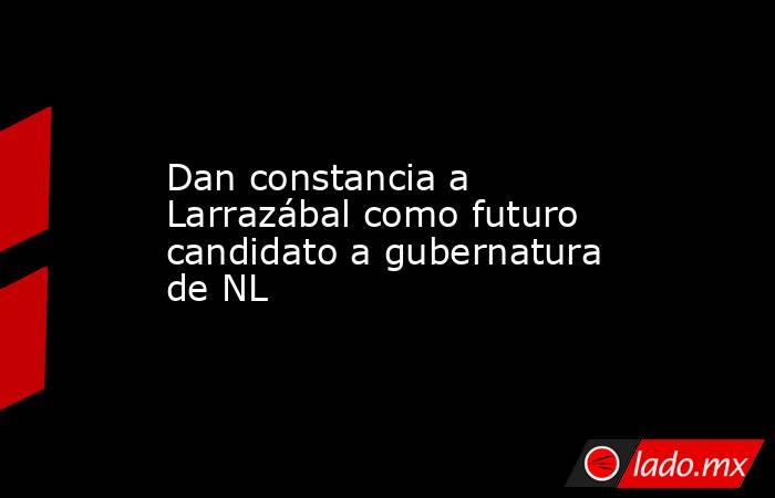 Dan constancia a Larrazábal como futuro candidato a gubernatura de NL. Noticias en tiempo real