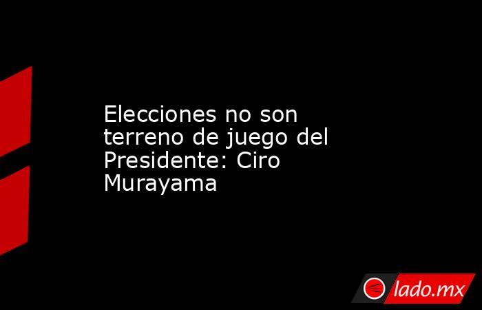 Elecciones no son terreno de juego del Presidente: Ciro Murayama. Noticias en tiempo real