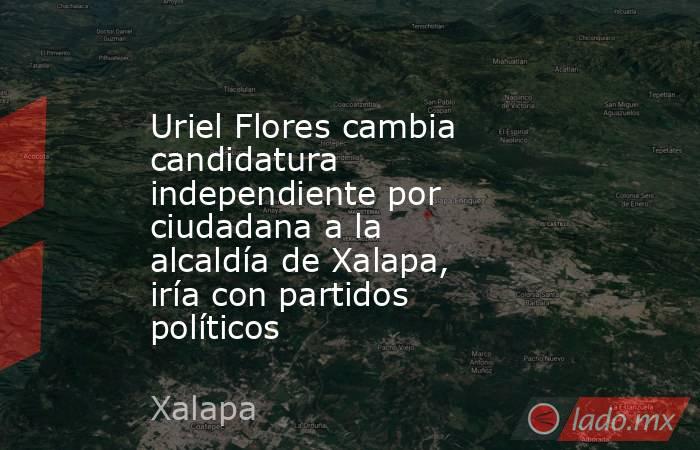 Uriel Flores cambia candidatura independiente por ciudadana a la alcaldía de Xalapa, iría con partidos políticos. Noticias en tiempo real
