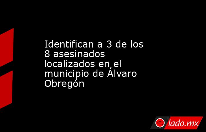Identifican a 3 de los 8 asesinados localizados en el municipio de Álvaro Obregón. Noticias en tiempo real
