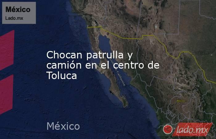 Chocan patrulla y camión en el centro de Toluca. Noticias en tiempo real