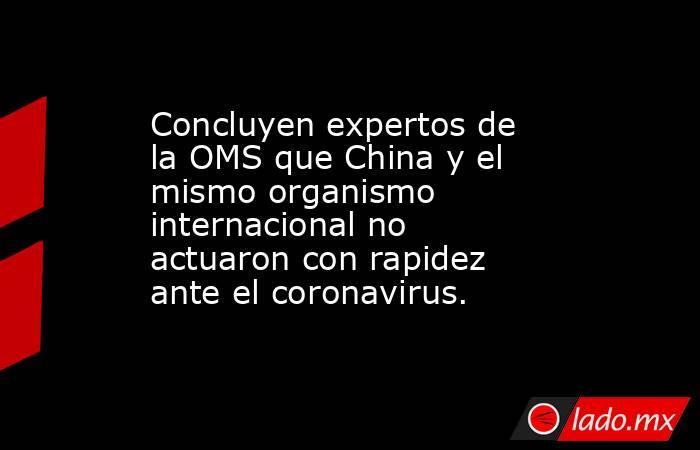 Concluyen expertos de la OMS que China y el mismo organismo internacional no actuaron con rapidez ante el coronavirus.. Noticias en tiempo real
