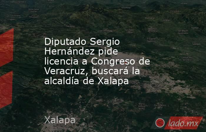 Diputado Sergio Hernández pide licencia a Congreso de Veracruz, buscará la alcaldía de Xalapa. Noticias en tiempo real