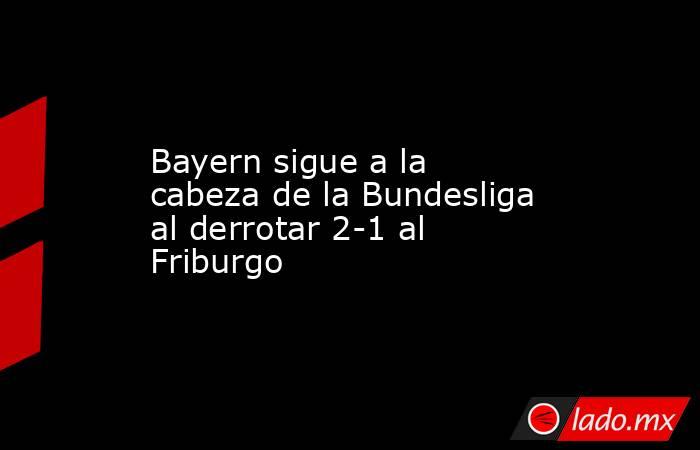 Bayern sigue a la cabeza de la Bundesliga al derrotar 2-1 al Friburgo. Noticias en tiempo real