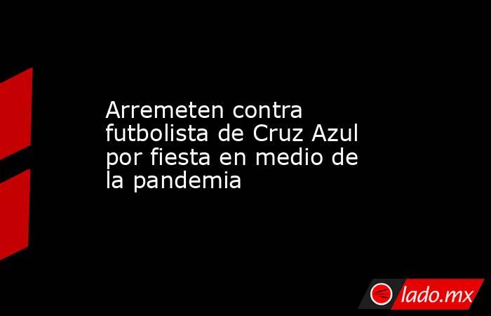Arremeten contra futbolista de Cruz Azul por fiesta en medio de la pandemia. Noticias en tiempo real