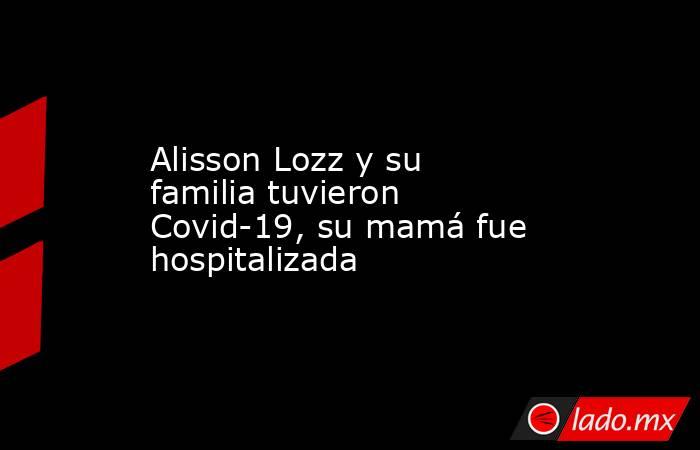 Alisson Lozz y su familia tuvieron Covid-19, su mamá fue hospitalizada. Noticias en tiempo real