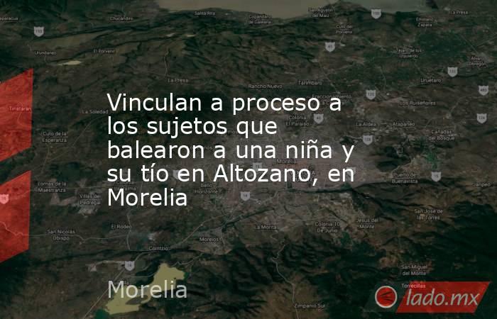 Vinculan a proceso a los sujetos que balearon a una niña y su tío en Altozano, en Morelia. Noticias en tiempo real