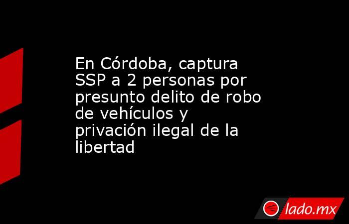 En Córdoba, captura SSP a 2 personas por presunto delito de robo de vehículos y privación ilegal de la libertad. Noticias en tiempo real