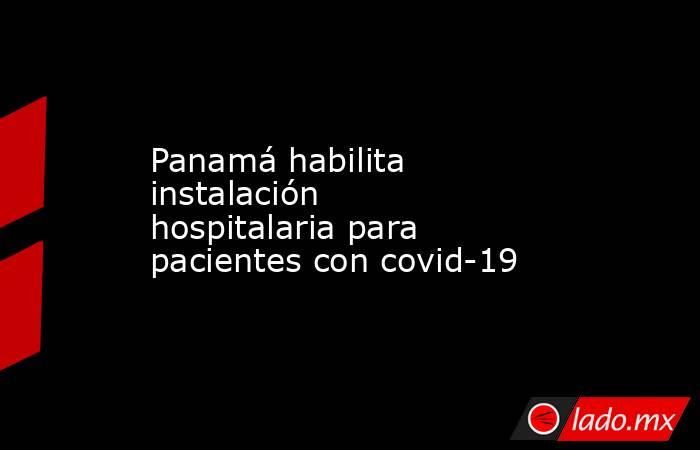 Panamá habilita instalación hospitalaria para pacientes con covid-19. Noticias en tiempo real
