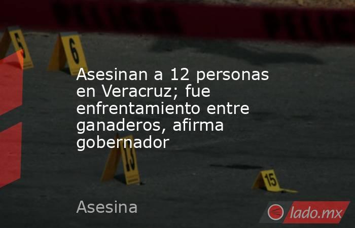 Asesinan a 12 personas en Veracruz; fue enfrentamiento entre ganaderos, afirma gobernador. Noticias en tiempo real