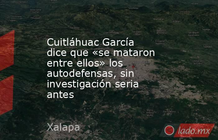 Cuitláhuac García dice que «se mataron entre ellos» los autodefensas, sin investigación seria antes. Noticias en tiempo real