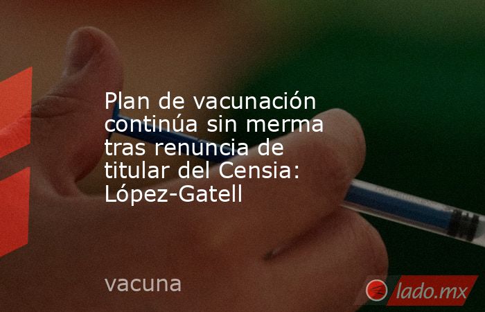 Plan de vacunación continúa sin merma tras renuncia de titular del Censia: López-Gatell. Noticias en tiempo real