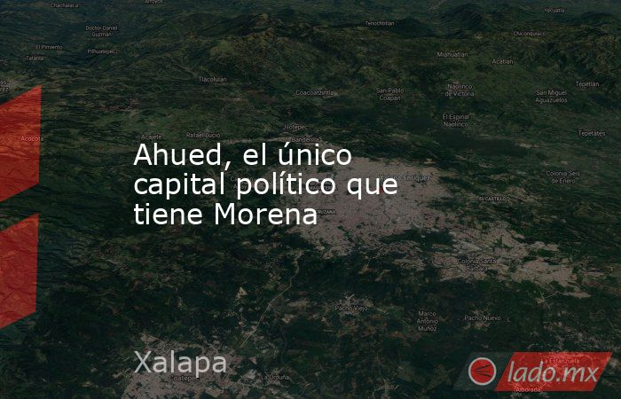 Ahued, el único capital político que tiene Morena. Noticias en tiempo real