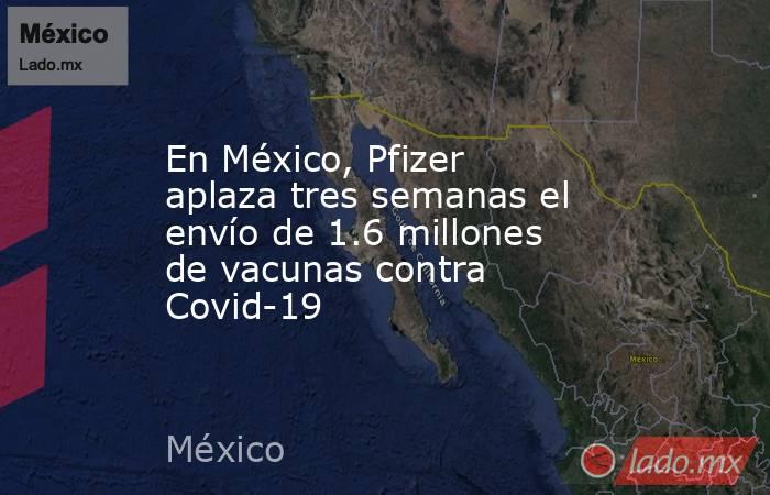 En México, Pfizer aplaza tres semanas el envío de 1.6 millones de vacunas contra Covid-19. Noticias en tiempo real