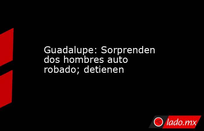 Guadalupe: Sorprenden dos hombres auto robado; detienen. Noticias en tiempo real