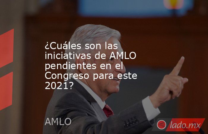 ¿Cuáles son las iniciativas de AMLO pendientes en el Congreso para este 2021?. Noticias en tiempo real